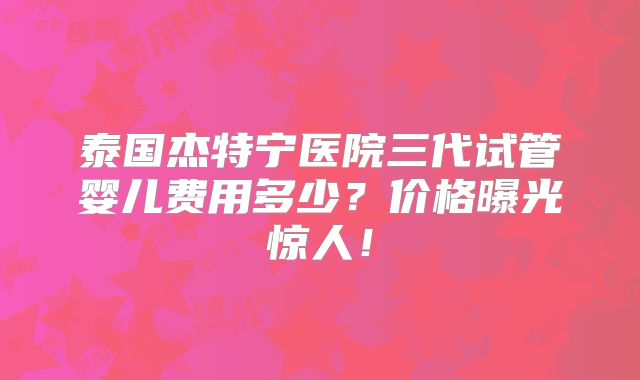 泰国杰特宁医院三代试管婴儿费用多少？价格曝光惊人！
