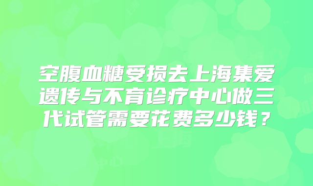 空腹血糖受损去上海集爱遗传与不育诊疗中心做三代试管需要花费多少钱？