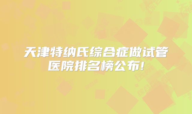 天津特纳氏综合症做试管医院排名榜公布!