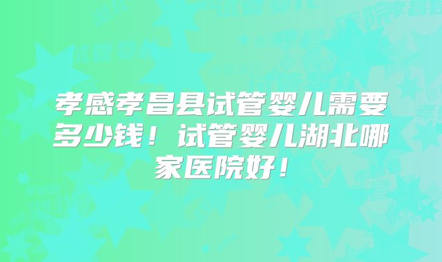 孝感孝昌县试管婴儿需要多少钱!试管婴儿湖北哪家医院好!