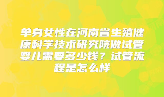 单身女性在河南省生殖健康科学技术研究院做试管婴儿需要多少钱？试管流程是怎么样