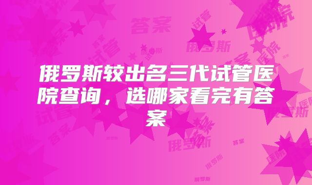 俄罗斯较出名三代试管医院查询,选哪家看完有答案