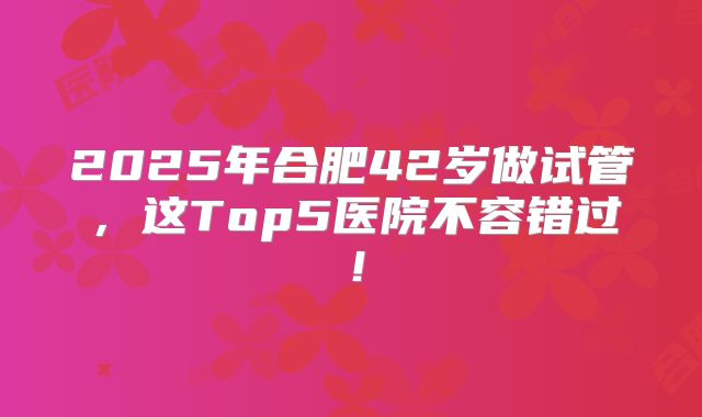 2025年合肥42岁做试管，这Top5医院不容错过！