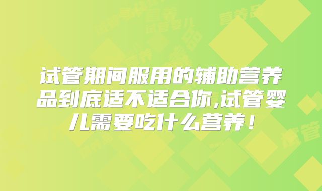 试管期间服用的辅助营养品到底适不适合你,试管婴儿需要吃什么营养！