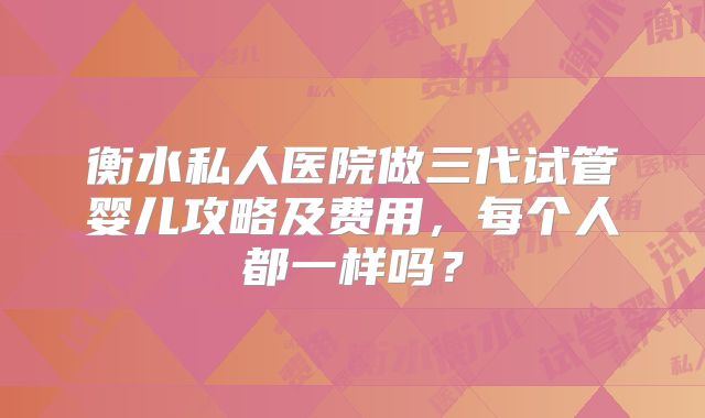 衡水私人医院做三代试管婴儿攻略及费用，每个人都一样吗？