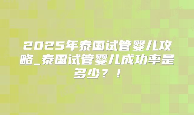 2025年泰国试管婴儿攻略_泰国试管婴儿成功率是多少？！