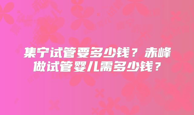 集宁试管要多少钱？赤峰做试管婴儿需多少钱？