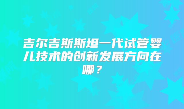 吉尔吉斯斯坦一代试管婴儿技术的创新发展方向在哪？