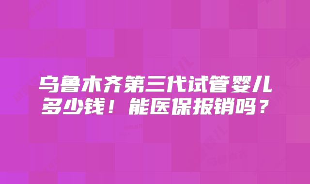 乌鲁木齐第三代试管婴儿多少钱!能医保报销吗?