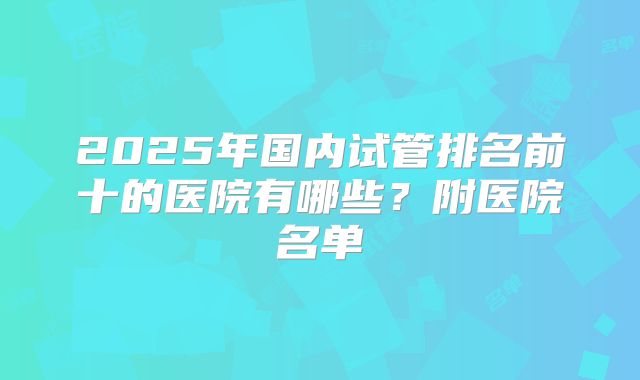 2025年国内试管排名前十的医院有哪些？附医院名单