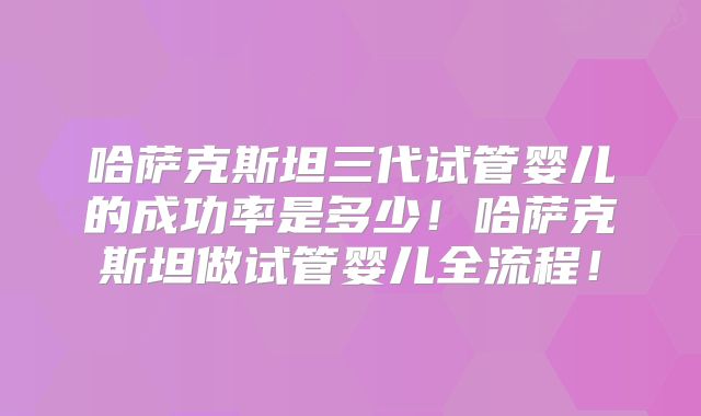 哈萨克斯坦三代试管婴儿的成功率是多少！哈萨克斯坦做试管婴儿全流程！