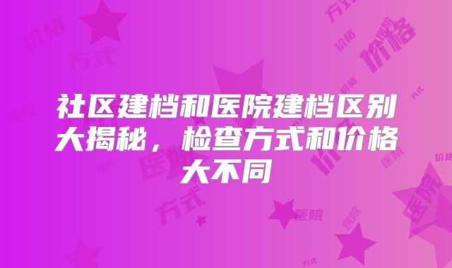 社区建档和医院建档区别大揭秘,检查方式和价格大不同