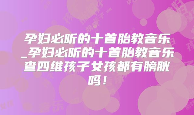 孕妇必听的十首胎教音乐_孕妇必听的十首胎教音乐查四维孩子女孩都有膀胱吗!