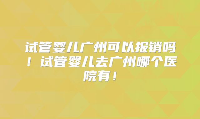 试管婴儿广州可以报销吗！试管婴儿去广州哪个医院有！