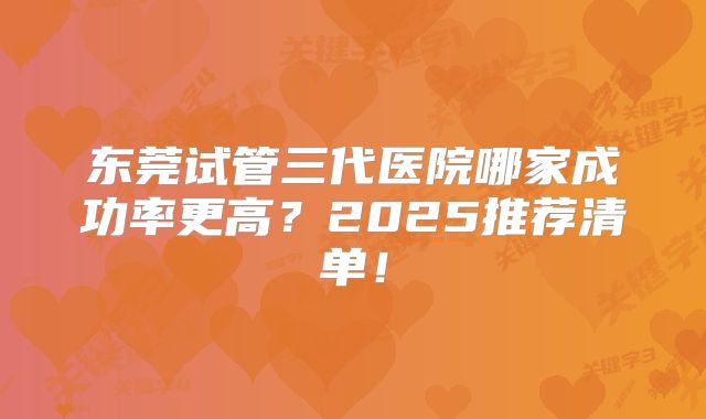 东莞试管三代医院哪家成功率更高?2025推荐清单!