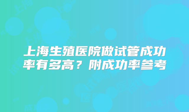 上海生殖医院做试管成功率有多高？附成功率参考