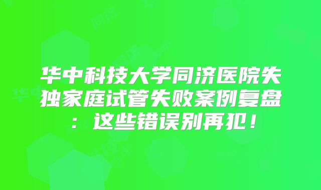 华中科技大学同济医院失独家庭试管失败案例复盘：这些错误别再犯！