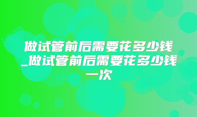 做试管前后需要花多少钱_做试管前后需要花多少钱一次