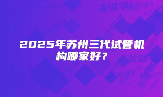 2025年苏州三代试管机构哪家好?