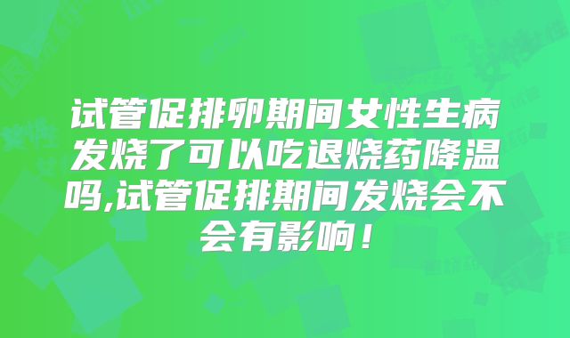 试管促排卵期间女性生病发烧了可以吃退烧药降温吗,试管促排期间发烧会不会有影响！
