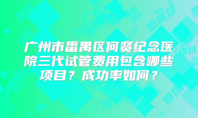 广州市番禺区何贤纪念医院三代试管费用包含哪些项目？成功率如何？