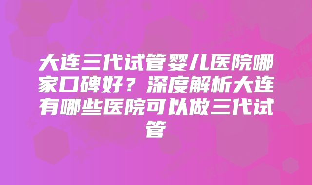 大连三代试管婴儿医院哪家口碑好?深度解析大连有哪些医院可以做三代试管