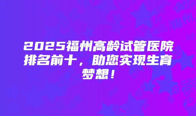 2025福州高龄试管医院排名前十,助您实现生育梦想!