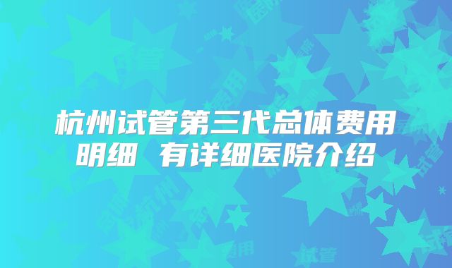 杭州试管第三代总体费用明细 有详细医院介绍