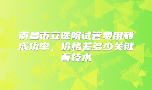 南昌市立医院试管费用和成功率，价格差多少关键看技术