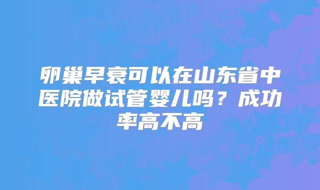 卵巢早衰可以在山东省中医院做试管婴儿吗?成功率高不高