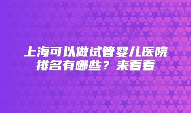 上海可以做试管婴儿医院排名有哪些?来看看