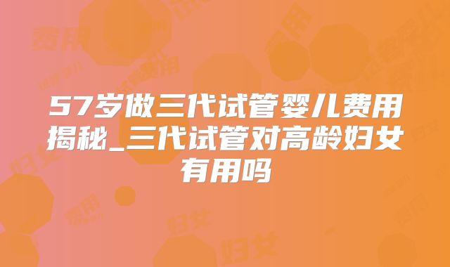 57岁做三代试管婴儿费用揭秘_三代试管对高龄妇女有用吗