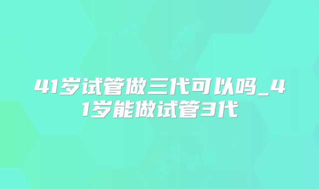 41岁试管做三代可以吗_41岁能做试管3代