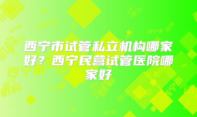 西宁市试管私立机构哪家好？西宁民营试管医院哪家好