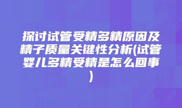 探讨试管受精多精原因及精子质量关键性分析(试管婴儿多精受精是怎么回事)