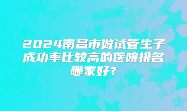 2024南昌市做试管生子成功率比较高的医院排名哪家好？