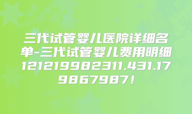 三代试管婴儿医院详细名单-三代试管婴儿费用明细121219982311.431.179867987！