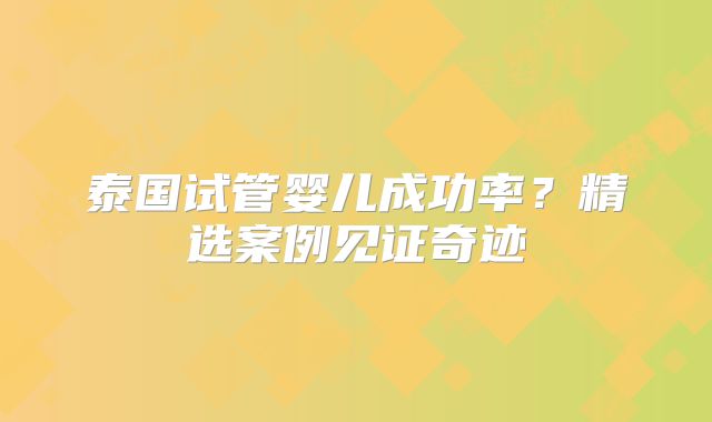 泰国试管婴儿成功率？精选案例见证奇迹