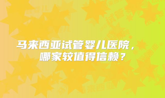 马来西亚试管婴儿医院， 哪家较值得信赖？