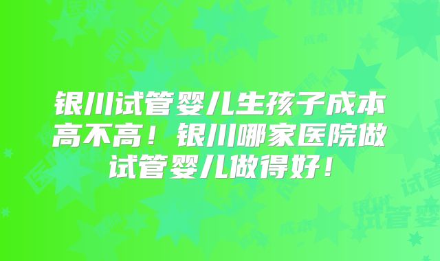 银川试管婴儿生孩子成本高不高！银川哪家医院做试管婴儿做得好！