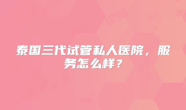 泰国三代试管私人医院，服务怎么样？