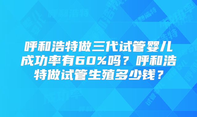 呼和浩特做三代试管婴儿成功率有60%吗?呼和浩特做试管生殖多少钱?