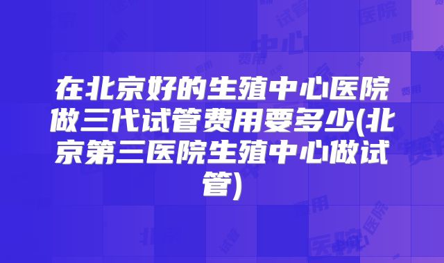 在北京好的生殖中心医院做三代试管费用要多少(北京第三医院生殖中心做试管)