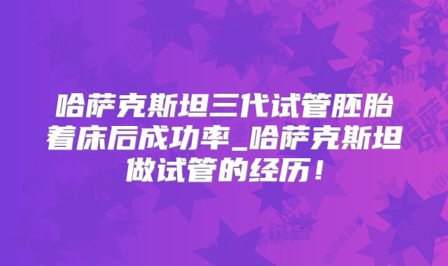 哈萨克斯坦三代试管胚胎着床后成功率_哈萨克斯坦做试管的经历！