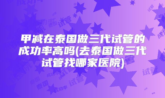 甲减在泰国做三代试管的成功率高吗(去泰国做三代试管找哪家医院)