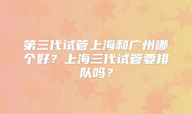 第三代试管上海和广州哪个好?上海三代试管要排队吗?