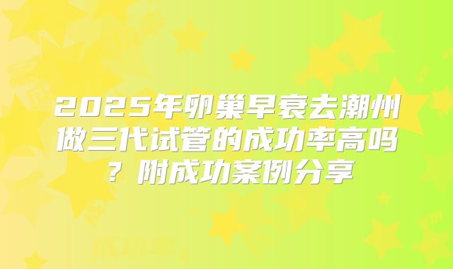 2025年卵巢早衰去潮州做三代试管的成功率高吗？附成功案例分享