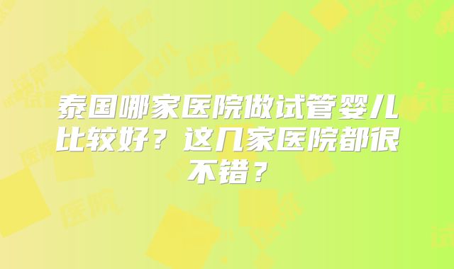 泰国哪家医院做试管婴儿比较好？这几家医院都很不错？