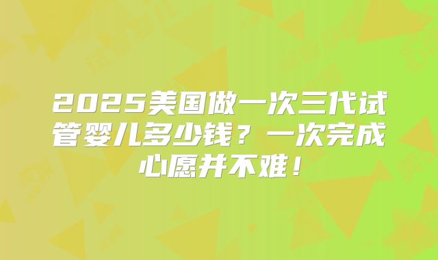 2025美国做一次三代试管婴儿多少钱？一次完成心愿并不难！