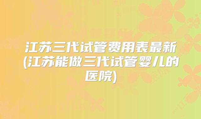江苏三代试管费用表最新(江苏能做三代试管婴儿的医院)